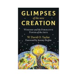 Glimpses of the New Creation: Worship and the Formative Power of the Arts